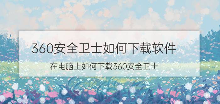 360安全卫士如何下载软件 在电脑上如何下载360安全卫士？